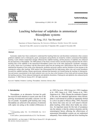 Leaching behaviour of sulphides in ammoniacal
thiosulphate systems
D. Feng, J.S.J. Van Deventer*
Department of Chemical Engineering, The University of Melbourne, Parkville, Victoria 3010, Australia
Received 23 July 2001; received in revised form 27 September 2001; accepted 23 November 2001
Abstract
Systematic studies have been conducted to understand the leaching behaviour and dissolution mechanisms when common
gold-host sulphides such as chalcopyrite, pyrite, arsenopyrite and pyrrhotite are treated by oxidative ammoniacal thiosulphate
leaching. Leach solution composition strongly influenced the sulphide leaching, and the presence of sulphides also enhanced
the decomposition of thiosulphate. The XRD patterns of the binary mixtures before and after leaching indicated that the relative
leaching rates of the sulphides in the ammoniacal thiosulphate system were in the order chalcopyrite>pyrrhotite>arsenopyr-
ite>pyrite, which was in accordance with the observations made from the leaching tests. SEM analysis with the aid of EDAX
indicated the formation of iron oxide at the chalcopyrite, pyrrhotite and pyrite surfaces and the formation of iron arsenate at the
arsenopyrite surface after leaching. SEM analysis also demonstrated that the high-energy defect sites and crystal boundaries
favoured the sulphide leaching. Raman spectroscopy indicated that haematite was formed during the leaching of chalcopyrite.
Iron and arsenic concentrations in the leach solutions were very low due to the formation of iron oxide and iron arsenate during
the leaching reactions. Pyrite enhanced chalcopyrite and sphalerite dissolution. Chalcopyrite and sphalerite also enhanced pyrite
dissolution. D 2002 Elsevier Science B.V. All rights reserved.
Keywords: Sulphide; Oxidation; Leaching; Thiosulphate; Ammonia; Galvanic effect
1. Introduction
Thiosulphate, as an alternative lixiviant for gold,
has received much attention in recent years due to the
growing environmental and public concerns over the
use of cyanide. Acceptable gold leaching rates using
thiosulphate are achieved in the presence of ammonia
with cupric ion acting as the oxidant (Abbruzzese et
al., 1995; Cao et al., 1992; Gong et al., 1993; Langhans
et al., 1992; Jiang et al., 1993; Tozawa et al., 1981;
Zipperian et al., 1988). Despite the multitude of papers
in this area, the industrial applications where thiosul-
phate is used instead of cyanide are apparently limited
to a silver ore plant in Mexico (Wan, 1997). Research
has shown that some ores are well suited to thiosul-
phate leaching, while others show hardly any extrac-
tion. An important reason for this lack of acceptance
into the industry is that the solution chemistry and the
mineralogical factors affecting the effectiveness of
ammoniacal thiosulphate systems are not understood
adequately. Since modern gold and silver leaching has
0304-386X/02/$ - see front matter D 2002 Elsevier Science B.V. All rights reserved.
PII: S0304-386X(01)00225-0
*
Corresponding author. Tel.: +61-3-9344-6620; fax: +61-3-
9344-4153.
E-mail address: jannie@unimelb.edu.au (J.S.J. Van Deventer).
www.elsevier.com/locate/hydromet
Hydrometallurgy 63 (2002) 189–200
 