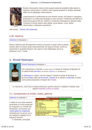 Galenica / 1) Fitosostanze terapeutiche


                           Risulta interessante notare come queste sostanze prodotte dalle piante in
                           risposta a stress lesivi o infettivi siano spesso presenti in droghe utilizzate
                           nella cura di patologie infiammatorie.

                           L'osservazione è confermata da una recente review, che passa in rassegna i
                           terpenoidi e un tratto farmacologico a essi comune: l'inibizione del fattore di
                           trascrizione genica NF-kb, inattivo in condizioni fisiologiche e attivato sotto
                           l'impulso di stimoli esterni alla cellula, come batteri, virus, fattori
                           infiammatori e alterazioni genetiche.
                 Resina

         vedi anche " Resine, Olii essenziali.



         2.20  Vitamine
         Vitamina it.Wikipedia !


         Alcune vitamine utili all'organismo umano si trovano in quasi tutte le piante,
         mentre altre si trovano quasi esclusivamente nei tessuti animali, anche se
         raramente in quantità rilevanti. Per coprire il loro fabbisogno serve la
         dietetica e non i rimedi.

                                                                                                   Vitamine



         3.  Rimedi fitoterapici
                          Rimedi fitoterapiciit.wikipedia !


                          Con indicazione si intende (in gergo medico) il campo di impiego terapeutico di
                          un determinato farmaco (ad esempio l'aspirina è un anaflogistico).

                          In fitoterapia si usano i termini droga e rimedio al posto di farmaco. Il
                          termine Droga usato da farmacisti, speziali di un tempo e erboristi) è inteso
                          come pianta preparata a fungere da rimedio.



             Le indicazioni, cioè l'uso di singole piante per specifici disturbi o malattie è trattato sulla
                                          pagina Proprietà curative di piante.


         3.1  Composizione di rimedi, ricette, galenica
         Galenica it.wikipedia !


         I medici di una volta usavano
         raramente un'unica droga per
         far preparare un rimedio dal
         farmacista: scrivevano una
         ricetta galenica magistrale
         composta per lo più da una o
         più sostanze vegetali con le
                                                                      Ricetta magistrale
         seguenti funzioni:
                Cardinale: principale



01.08.11 21.33                                                                                                 10 di 12
 