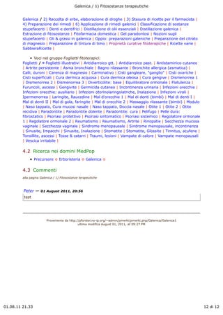 Galenica / 1) Fitosostanze terapeutiche


         Galenica / 2) Raccolta di erbe, elaborazione di droghe | 3) Stesura di ricette per il farmacista |
         4) Preparazione dei rimedi | 6) Applicazione di rimedi galenici | Classificazione di sostanze
         stupefacenti | Denti e dentifrici | Distillazione di olii essenziali | Distillazione galenica |
         Estrazione di fitosostanze | Fitofarmacia domestica | Gel paradontosi | Nozioni sugli
         stupefacenti | Oli & grassi in galenica | Oppio: preparazioni galeniche | Preparazione del citrato
         di magnesio | Preparazione di tintura di timo | Proprietà curative fitoterapiche | Ricette varie |
         SabbieraRicette |

                Voci nel gruppo Foglietti fitoterapici:
         Foglietti / ! Foglietti illustrativi | Antidiarroico gtt. | Antidiarroico past. | Antistaminico cutaneo
         | Artrite persistente | Asma bronchiale | Bagno rilassante | Bronchite allergica (asmatica) |
         Calli, duroni | Carenza di magnesio | Carminativo | Cisti gangleare, "ganglio" | Cisti ovariche |
         Cisti superficiali | Cura dermica acquosa | Cura dermica oleosa | Cura gengive | Dismenorrea 1
         | Dismenorrea 2 | Dismenorrea 3 | Diverticolite: base | Equilibratore ormonale | Flatulenza |
         Furuncoli, ascessi | Gengivite | Germicida cutaneo | Incontinenza urinaria | Infezioni orecchie |
         Infezioni orecchie: ausiliario | Infezioni otorinolaringoiatriche, Inalazione | Infezioni virali |
         Ipermenorrea | Laringite, Raucedine | Mal d'orecchie 1 | Mal di denti (bimbi) | Mal di denti I |
         Mal di denti II | Mal di gola, faringite | Mal di orecchie 2 | Massaggio rilassante (bimbi) | Modulo
         | Naso tappato, Cura mucosi nasale | Naso tappato, Doccia nasale | Otite 1 | Otite 2 | Otite
         recidiva | Paradontite | Paradontite dolente | Paradontite: cura | Pelifugo | Pelle dura:
         fibrostatico | Psoriasi protettivo | Psoriasi sintomatico | Psoriasi sistemico | Regolatore ormonale
         1 | Regolatore ormonale 2 | Reumatismo | Reumatismo, Artrite | Rinopatie | Secchezza mucosa
         vaginale | Secchezza vaginale | Sindrome menopausale | Sindrome menopausale, incontinenza
         | Sinusite, Impacchi | Sinusite, Inalazione | Stomatite | Stomatite, Glossite | Tinnitus, acufene |
         Tonsillite, ascessi | Tosse & catarri | Traumi, lesioni | Vampate di calore | Vampate menopausali
         | Vescica irritabile |

         4.2  Ricerca nei domini MedPop
                 Precursore ! Erboristeria ! Galenica !


         4.3  Commenti
         alla pagina Galenica / 1) Fitosostanze terapeutiche



         Peter — 01 August 2011, 20:56
         test




                         Proveniente da http://pforster.no-ip.org/~admin/pmwiki/pmwiki.php/Galenica/Galenica1
                                              ultima modifica August 01, 2011, at 09:27 PM




01.08.11 21.33                                                                                                     12 di 12
 