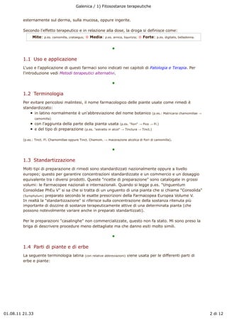 Galenica / 1) Fitosostanze terapeutiche


         esternamente sul derma, sulla mucosa, oppure ingerite.

         Secondo l'effetto terapeutico e in relazione alla dose, la droga si definisce come:
               Mite:   p.es. camomilla, crataegus;   ! Media:     p.es. arnica, liquirizia;   ! Forte:   p.es. digitalis, belladonna.


                                                                       !

         1.1  Uso e applicazione
         L'uso e l'applicazione di questi farmaci sono indicati nei capitoli di Patologia e Terapia. Per
         l'introduzione vedi Metodi terapeutici alternativi.

                                                                       !

         1.2  Terminologia
         Per evitare pericolosi malintesi, il nome farmacologico delle piante usate come rimedi è
         standardizzato:
               in latino normalmente è un'abbreviazione del nome botanico (p.es.: Matricaria chamomillae "
                 camomilla)
                 con l'aggiunta della parte della pianta usata (p.es. "fiori" " Flos " Fl.)
                 e del tipo di preparazione (p.es. "estratto in alcol" " Tinctura " Tinct.)

         (p.es.: Tinct. Fl. Chamomillae oppure Tinct. Chamom. " macerazione alcolica di fiori di camomilla).


                                                                       !

         1.3  Standartizzazione
         Molti tipi di preparazione di rimedi sono standardizzati nazionalmente oppure a livello
         europeo; questo per garantire concentrazioni standardizzate e un commercio e un dosaggio
         equivalente tra i diversi prodotti. Queste "ricette di preparazione" sono catalogate in grossi
         volumi: le Farmacopee nazionali e internazionali. Quando si legge p.es. "Unguentum
         Consolidae PhEu V" si sa che si tratta di un unguento di una pianta che si chiama "Consolida"
         (Symphytum) preparato secondo le esatte prescrizioni della Farmacopea Europea Volume V.
         In realtà la "standartizzazione" si riferisce sulla concentrazione della sostanza ritenuta più
         importante di dozzine di sostanze terapeuticamente attive di una determinata pianta (che
         possono notevolmente variare anche in preparati standartizzati).

         Per le preparazioni "casalinghe" non commercializzate, questo non fa stato. Mi sono preso la
         briga di descrivere procedure meno dettagliate ma che danno esiti molto simili.

                                                                       !

         1.4  Parti di piante e di erbe
         La seguente terminologia latina             (con relative abbreviazioni)   viene usata per le differenti parti di
         erbe e piante:




01.08.11 21.33                                                                                                                          2 di 12
 