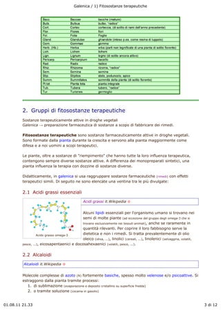 Galenica / 1) Fitosostanze terapeutiche




         2.  Gruppi di fitosostanze terapeutiche
         Sostanze terapeuticamente attive in droghe vegetali
         Galenica ! preparazione farmaceutica di sostanze a scopo di fabbricare dei rimedi.

         Fitosostanze terapeutiche sono sostanze farmaceuticamente attive in droghe vegetali.
         Sono formate dalla pianta durante la crescita e servono alla pianta maggiormente come
         difesa e a noi uomini a scopi terapeutici.

         Le piante, oltre a sostanze di "riempimento" che hanno tutte la loro influenza terapeutica,
         contengono sempre diverse sostanze attive. A differenza dei monopreparati sintetici, una
         pianta influenza la terapia con dozzine di sostanze diverse.

         Didatticamente, in galenica si usa raggruppare sostanze farmaceutiche (rimedi) con effetti
         terapeutici simili. Di seguito ne sono elencate una ventina tra le più divulgate:

         2.1  Acidi grassi essenziali
                                                 Acidi grassi it.Wikipedia !


                                             Alcuni lipidi essenziali per l'organismo umano si trovano nei
                                             semi di molte piante (ad eccezione del gruppo degli omega-3 che si
                                             trovano esclusivamente nei tessuti animali), anche se raramente in
                                             quantità rilevanti. Per coprire il loro fabbisogno serve la
                   Acido grasso omega-3      dietetica e non i rimedi. Si tratta prevalentemente di olio
                                             oleico (oliva, ...), linolici (cereali, ...), linolenici (selvaggina, volatili,
         pesce, ...), eicosapentaenici e docosahexaenici (volatili, pesce, ...).


         2.2  Alcaloidi
         Alcaloidi it.Wikipedia !


         Molecole complesse di azoto (N) fortemente basiche, spesso molto velenose e/o psicoattive. Si
         estraggono dalla pianta tramite processi:
            1. di sublimazione (evaporazione e deposito cristallino su superficie fredda)
            2. o tramite soluzione (cocaina in gasolio)


01.08.11 21.33                                                                                                                 3 di 12
 