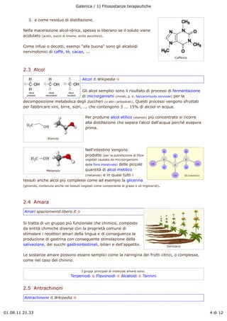 Galenica / 1) Fitosostanze terapeutiche


            3. e come residuo di distillazione.

         Nella macerazione alcol-idrica, spesso si liberano se il soluto viene
         acidulato (aceto, succo di limone, acido ascorbico).

         Come infusi o decotti, esempi "alla buona" sono gli alcaloidi
         nervinotonici di caffè, tè, cacao, ...
                                                                                                               Caffeina



         2.3  Alcol
                                                 Alcoli it.Wikipedia !


                                           Gli alcol semplici sono il risultato di processi di fermentazione
                                           di microrganismi (miceti, p. e. Saccaromyces cervisiae) per la
         decomposizione metabolica degli zuccheri (o altri carboidrati). Questi processi vengono sfruttati
         per fabbricare vini, birre, sidri, ... che contengono 3 ... 15% di alcool in acqua.

                                                    Per produrre alcol etilico (etanolo) più concentrato si ricorre
                                                    alla distillazione che separa l'alcol dall'acqua perché evapora
                                                    prima.

                          Etanolo


                                                    Nell'intestino vengono
                                                    prodotte (per la putrefazione di fibre
                                                    vegetali causata da microorganismi
                                                             delle piccole
                                                    della flora intestinale)

                     Metanolo             quantità di alcol metilico
                                          (metanolo) e in quasi tutti i
         tessuti anche alcol più complessi come ad esempio la glicerina
         (glicerolo, contenuta anche nei tessuti vegetali come componente di grassi e oli trigliceridi).




         2.4  Amara
         Amari spazioinwind.libero.it !


         Si tratta di un gruppo più funzionale che chimico, composto
         da entità chimiche diverse con la proprietà comune di
         stimolare i recettori amari della lingua e di conseguenza la
         produzione di gastrina con conseguente stimolazione della
         salivazione, dei succhi gastrointestinali, biliari e dell'appetito.                               Genziana

         Le sostanze amare possono essere semplici come la naringina dei frutti citrici, o complesse,
         come nel caso del chinino.

                                                 I gruppi principali di molecole amare sono:
                                         Terpeniodi ! Flavonoidi ! Alcaloidi ! Tannini


         2.5  Antrachinoni
         Antrachinone it.Wikipedia !



01.08.11 21.33                                                                                                            4 di 12
 