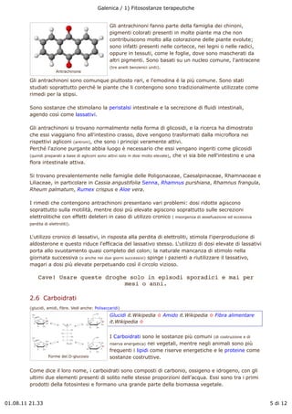 Galenica / 1) Fitosostanze terapeutiche


                                                     Gli antrachinoni fanno parte della famiglia dei chinoni,
                                                     pigmenti colorati presenti in molte piante ma che non
                                                     contribuiscono molto alla colorazione delle piante evolute;
                                                     sono infatti presenti nelle cortecce, nei legni o nelle radici,
                                                     oppure in tessuti, come le foglie, dove sono mascherati da
                                                     altri pigmenti. Sono basati su un nucleo comune, l'antracene
                                                     (tre anelli benzenici uniti).
                       Antrachinone

         Gli antrachinoni sono comunque piuttosto rari, e l'emodina è la più comune. Sono stati
         studiati soprattutto perché le piante che li contengono sono tradizionalmente utilizzate come
         rimedi per la stipsi.

         Sono sostanze che stimolano la peristalsi intestinale e la secrezione di fluidi intestinali,
         agendo così come lassativi.

         Gli antrachinoni si trovano normalmente nella forma di glicosidi, e la ricerca ha dimostrato
         che essi viaggiano fino all'intestino crasso, dove vengono trasformati dalla microflora nei
         rispettivi agliconi (antroni), che sono i principi veramente attivi.
         Perché l'azione purgante abbia luogo è necessario che essi vengano ingeriti come glicosidi
         (quindi preparati a base di agliconi sono attivi solo in dosi molto elevate), che vi sia bile nell'intestino e una
         flora intestinale attiva.

         Si trovano prevalentemente nelle famiglie delle Poligonaceae, Caesalpinaceae, Rhamnaceae e
         Liliaceae, in particolare in Cassia angustifolia Senna, Rhamnus purshiana, Rhamnus frangula,
         Rheum palmatum, Rumex crispus e Aloe vera.

         I rimedi che contengono antrachinoni presentano vari problemi: dosi ridotte agiscono
         soprattutto sulla motilità, mentre dosi più elevate agiscono soprattutto sulle secrezioni
         elettrolitiche con effetti deleteri in caso di utilizzo cronico ( insorgenza di assefuazione ed eccessiva
         perdita di elettroliti).


         L'utilizzo cronico di lassativi, in risposta alla perdita di elettroliti, stimola l'iperproduzione di
         aldosterone e questo riduce l'efficacia del lassativo stesso. L'utilizzo di dosi elevate di lassativi
         porta allo svuotamento quasi completo del colon; la naturale mancanza di stimolo nella
         giornata successiva (o anche nei due giorni successivi) spinge i pazienti a riutilizzare il lassativo,
         magari a dosi più elevate perpetuando così il circolo vizioso.

             Cave! Usare queste droghe solo in episodi sporadici e mai per
                                      mesi o anni.

         2.6  Carboidrati
         (glucidi, amidi, fibre. Vedi anche: Polisaccaridi)
                                                     Glucidi it.Wikipedia ! Amido it.Wikipedia ! Fibra alimentare
                                                     it.Wikipedia !


                                                     I Carboidrati sono le sostanze più comuni (di costruzione e di
                                                     riserva energetica) nei vegetali, mentre negli animali sono più
                                                     frequenti i lipidi come riserve energetiche e le proteine come
                   Forme del D-glucosio              sostanze costruttive.

         Come dice il loro nome, i carboidrati sono composti di carbonio, ossigeno e idrogeno, con gli
         ultimi due elementi presenti di solito nelle stesse proporzioni dell'acqua. Essi sono tra i primi
         prodotti della fotosintesi e formano una grande parte della biomassa vegetale.


01.08.11 21.33                                                                                                                5 di 12
 