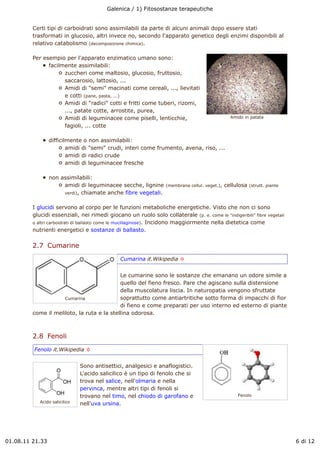 Galenica / 1) Fitosostanze terapeutiche


         Certi tipi di carboidrati sono assimilabili da parte di alcuni animali dopo essere stati
         trasformati in glucosio, altri invece no, secondo l'apparato genetico degli enzimi disponibili al
         relativo catabolismo (decomposizione chimica).

         Per esempio per l'apparato enzimatico umano sono:
               facilmente assimilabili:
                     zuccheri come maltosio, glucosio, fruttosio,
                     saccarosio, lattosio, ...
                     Amidi di "semi" macinati come cereali, ..., lievitati
                     e cotti (pane, pasta, ...)
                     Amidi di "radici" cotti e fritti come tuberi, rizomi,
                     ..., patate cotte, arrostite, purea,
                     Amidi di leguminacee come piselli, lenticchie,                              Amido in patata

                     fagioli, ... cotte

                 difficilmente o non assimilabili:
                         amidi di "semi" crudi, interi come frumento, avena, riso, ...
                         amidi di radici crude
                         amidi di leguminacee fresche

                 non assimilabili:
                      amidi di leguminacee secche, lignine        (membrana cellul. veget.),   cellulosa   (strutt. piante
                      verdi), chiamate anche fibre vegetali.


         I glucidi servono al corpo per le funzioni metaboliche energetiche. Visto che non ci sono
         glucidi essenziali, nei rimedi giocano un ruolo solo collaterale (p. e. come le "indigeribili" fibre vegetali
         o altri carboidrati di ballasto come le mucillaginose). Incidono maggiormente nella dietetica come
         nutrienti energetici e sostanze di ballasto.

         2.7  Cumarine
                                               Cumarina it.Wikipedia !


                                            Le cumarine sono le sostanze che emanano un odore simile a
                                            quello del fieno fresco. Pare che agiscano sulla distensione
                                            della muscolatura liscia. In naturopatia vengono sfruttate
                     Cumarina               soprattutto come antiartritiche sotto forma di impacchi di fior
                                            di fieno e come preparati per uso interno ed esterno di piante
         come il meliloto, la ruta e la stellina odorosa.



         2.8  Fenoli
         Fenolo it.Wikipedia !


                               Sono antisettici, analgesici e anaflogistici.
                               L'acido salicilico è un tipo di fenolo che si
                               trova nel salice, nell'olmaria e nella
                               pervinca, mentre altri tipi di fenoli si
                               trovano nel timo, nel chiodo di garofano e                           Fenolo
            Acido salicilico   nell'uva ursina.




01.08.11 21.33                                                                                                               6 di 12
 