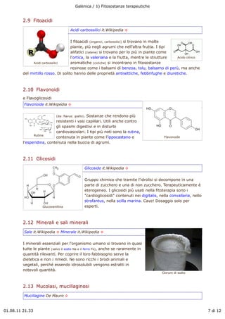 Galenica / 1) Fitosostanze terapeutiche


         2.9  Fitoacidi
                                       Acidi carbossilici it.Wikipedia !


                                     I fitoacidi (organici, carbossilici) si trovano in molte
                                     piante, più negli agrumi che nell'altra frutta. I tipi
                                     alifatici (catene) si trovano per lo più in piante come
                                     l'ortica, la valeriana e la frutta, mentre le strutture  Acido citrico
              Acidi carbossilici     aromatiche (cicliche) si incontrano in fitosostanze
                                     resinose come i balsami di benzoa, tolu, balsamo di perù, ma anche
         del mirtillo rosso. Di solito hanno delle proprietà antisettiche, febbrifughe e diuretiche.



         2.10  Flavonoidi
         e Flavoglicosidi
         Flavonoide it.Wikipedia !


                             (da: flavus: giallo).
                                             Sostanze che rendono più
                           resistenti i vasi capillari. Utili anche contro
                           gli spasmi digestivi e in disturbi
                           cardiovascolari. I tipi più noti sono la rutina,
               Rutina
                           contenuta in piante come l'ippocastano e                           Flavonoide
         l'esperidina, contenuta nella buccia di agrumi.



         2.11  Glicosidi
                                                 Glicoside it.Wikipedia !


                                                 Gruppo chimico che tramite l'idrolisi si decompone in una
                                                 parte di zucchero e una di non zucchero. Terapeuticamente è
                                                 eterogeneo. I glicosidi più usati nella fitoterapia sono i
                                                 "cardioglicosidi" contenuti nei digitalis, nella convallaria, nello
                                                 strofantus, nella scilla marina. Cave! Dosaggio solo per
                    Glucovanillina               esperti.



         2.12  Minerali e sali minerali
         Sale it.Wikipedia ! Minerale it.Wikipedia !


         I minerali essenziali per l'organismo umano si trovano in quasi
         tutte le piante (salvo il sodio Na e il ferro Fe), anche se raramente in
         quantità rilevanti. Per coprire il loro fabbisogno serve la
         dietetica e non i rimedi. Ne sono ricchi i brodi animali e
         vegetali, perché essendo idrosolubili vengono estratti in
         notevoli quantità.
                                                                                             Cloruro di sodio



         2.13  Mucolasi, mucillaginosi
         Mucillagine De Mauro !



01.08.11 21.33                                                                                                         7 di 12
 