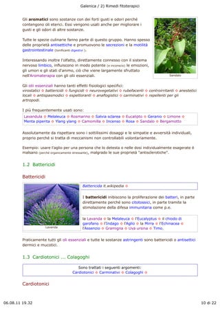 Galenica / 2) Rimedi fitoterapici


         Gli aromatici sono sostanze con dei forti gusti e odori perché
         contengono oli eterici. Essi vengono usati anche per migliorare i
         gusti e gli odori di altre sostanze.

         Tutte le spezie culinarie fanno parte di questo gruppo. Hanno spesso
         delle proprietà antisettiche e promuovono le secrezioni e la motilità
         gastrointestinale (tonificanti digestivi ).

         Interessando inoltre l'olfatto, direttamente connesso con il sistema
         nervoso limbico, influiscono in modo potente (e inconscio) le emozioni,
         gli umori e gli stati d'animo, ciò che viene largamente sfruttato
         nell'Aromaterapia con gli olii essenziali.                                          Sandalo


         Gli olii essenziali hanno tanti effetti fisiologici specifici:
         virostatici ! battericidi ! fungicidi ! neurovegetativi ! rubefacenti ! controirritanti ! anestetici
         locali ! antispasmodici ! espettoranti ! anaflogistici ! carminativi ! repellenti per gli
         artropodi.

         I più frequentemente usati sono:
         Lavandula ! Melaleuca ! Rosmarino ! Salvia sclarea ! Eucalipto ! Geranio ! Limone !
         Menta piperita ! Ylang ylang ! Camomilla ! Incenso ! Rosa ! Sandalo ! Bergamotto


         Assolutamente da rispettare sono i sottilissimi dosaggi e le simpatie e avversità individuali,
         proprio perché si tratta di meccanismi non controllabili volontariamente.

         Esempio: usare l'aglio per una persona che lo detesta o nelle dosi individualmente esagerate è
         malsano (perché organicamente stressante), malgrado le sue proprietà "antisclerotiche".


         1.2  Battericidi

         Battericidi
                                           Battericida it.wikipedia !


                                           I battericidi inibiscono la proliferazione dei batteri, in parte
                                           direttamente perché sono citotossici, in parte tramite la
                                           stimolazione della difesa immunitaria come p.e.


                                           la Lavanda ! la Melaleuca ! l'Eucalyptus ! il chiodo di
                                           garofano ! l'Indago ! l'Aglio ! la Mirra ! l'Echinacea !
                       Lavanda             l'Assenzio ! Gramigna ! Uva ursina ! Timo.


         Praticamente tutti gli oli essenziali e tutte le sostanze astringenti sono battericidi o antisettici
         dermici e mucotici.


         1.3  Cardiotonici ... Colagoghi

                                        Sono trattati i seguenti argomenti:
                                     Cardiotonici ! Carminativi ! Colagoghi !


         Cardiotonici



06.08.11 19.32                                                                                                  10 di 22
 