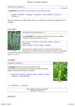 Galenica / 2) Rimedi fitoterapici


         Cardiotonico it.wikipedia !
                                                                                                      Biancospino

         I cardiotonici aumentano la forza cardiaca e sono spesso diuretici:


                 Digitale ! Strofanto ! Crataegus ! Convallaria ! Scilla marittima ! Leunurus !
                 Ginestro ! ...


         Visto che possono avere degli effetti notevoli, è meglio lasciare all'esperto l'applicazione e il
         dosaggio.




         Carminativi
                                  Carminativo my-personaltrainer.it !


                                  Un carminativo è una sostanza utilizzata per favorire e regolare
                                  l'espulsione dei gas intestinali (Flatulenza ):


                                  Carvi ! Anice ! Finocchio ! Camomilla ! Menta ! Ginepro !
                                  Cardamomo
                                  Salvia ! Senape ! Timo ! Issopo ! Cannella.


                                   Sono in genere sostanze ricche di oli essenziali che calmano lo
                 Issopo            stomaco e nel medesimo tempo aumentano la peristalsi e sopprimono
         i processi di putrefazione intestinale (non solo scomodi ma anche "malsani" per via della produzione di
         Metanolo nell'intestino).




         Colagoghi
         Colagoghi it.wikipedia !


         I colagoghi facilitano l'evacuazione delle vie biliari.
         Sono sostanze che aumentano la produzione di Bile da parte del
         Fegato e stimolano altre funzioni epatiche:


                 Agrimonia ! Carciofo ! Carduus mariae ! Rafano ! Rheum !
                 Genziana ! Cnicus benedicti



                                                                                                Agrimonia



         1.4  Diaforetici ... Diuretici

                                          Sono trattati i seguenti argomenti:
                                               Diaforetici ! Diuretici !



         Diaforetici



06.08.11 19.32                                                                                                      11 di 22
 