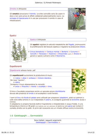 Galenica / 2) Rimedi fitoterapici


         Emetico it.Wikipedia


         Gli emetici provocano il Vomito. Le erbe coinvolte sono da usare in
         dosi e non sono prive di effetti collaterali potenzialmente nocivi. Lo
         sciroppo di Ipecacuana è in uso per provocare il vomito in caso di
         intossicazioni.




                                                                                            IPECACUANA



         Epatici
                                    Epatico it.Wikipedia


                                    Gli epatici regolano le attività metaboliche del Fegato, promuovono
                                    la proliferazione del tessuto epatico e regolano la produzione biliare.


                                    Cnicus benedictus ! Carduus mariae ! Berberis ! Curcuma !
                                    Carciofo ! Tarassaco ! Assenzio ! Dioscorides (yam) ! Amara in
                                    genere e spezie culinarie come il Rosmarino.


                 Rosmarino



         Espettoranti
         Espettorante athesis-herbs .pdf


         Gli espettoranti aumentano la produzione di muco:
               malva ! altea ! verbasco ! lichene islandico.
         Per tossi "secche":
               edera
         Sciolgono il muco abassandone la viscosità:
               anice ! finocchio ! menta ! eucalipto ! timo.


         Il timo e l'eucalipto presentano anche un spiccata azione disinfettante
         dovuta alla presenza di timolo o al eucaliptolo e acidi fenolici.                        Edera


         I semi di lino e la fecola di patate sono utilizzati per preparare cataplasmi, posti sui polmoni o
         sulle zone della schiena in cui è depositato il catarro, lo sciolgono guarendo la bronchite acuta e
         cronica.
         Il cataplasma si prepara facendo bollire l'ingrediente e intiepidendolo in acqua fredda. A una
         temperatura intorno ai 38 gradi (non bollente, per non ustionare) si pone su una garza per evitare il
         contatto diretto con la pelle. Ai primi del novecento era un rimedio diffuso contro le bronchiti.



         1.6  Galattagoghi ... Germostatici

                                         Sono trattati i seguenti argomenti:
                                           Galattagoghi ! Germostatici !




06.08.11 19.32                                                                                                   14 di 22
 