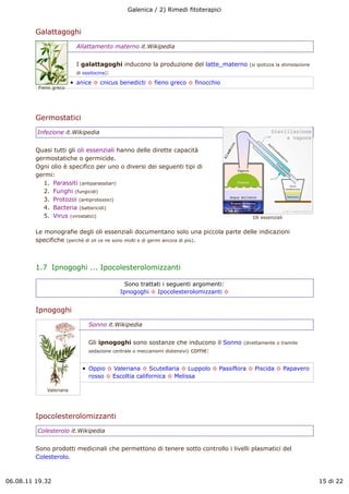 Galenica / 2) Rimedi fitoterapici


         Galattagoghi
                         Allattamento materno it.Wikipedia


                         I galattagoghi inducono la produzione del latte_materno    (si ipotizza la stimolazione
                         di ossitocina):

                         anice ! cnicus benedicti ! fieno greco ! finocchio
          Fieno greco




         Germostatici
         Infezione it.Wikipedia


         Quasi tutti gli oli essenziali hanno delle dirette capacità
         germostatiche o germicide.
         Ogni olio è specifico per uno o diversi dei seguenti tipi di
         germi:
           1. Parassiti (antiparassitari)
           2. Funghi (fungicidi)
           3. Protozoi (antiprotozoici)
           4. Bacteria (battericidi)
           5. Virus (virostatici)                                                    Oli essenziali


         Le monografie degli oli essenziali documentano solo una piccola parte delle indicazioni
         specifiche (perché di oli ce ne sono molti e di germi ancora di più).



         1.7  Ipnogoghi ... Ipocolesterolomizzanti

                                          Sono trattati i seguenti argomenti:
                                        Ipnogoghi ! Ipocolesterolomizzanti !


         Ipnogoghi
                             Sonno it.Wikipedia


                             Gli ipnogoghi sono sostanze che inducono il Sonno    (direttamente o tramite
                             sedazione centrale o meccanismi distensivi) come:


                             Oppio ! Valeriana ! Scutellaria ! Luppolo ! Passiflora ! Piscida ! Papavero
                             rosso ! Escoltia californica ! Melissa

             Valeriana




         Ipocolesterolomizzanti
         Colesterolo it.Wikipedia


         Sono prodotti medicinali che permettono di tenere sotto controllo i livelli plasmatici del
         Colesterolo.



06.08.11 19.32                                                                                                     15 di 22
 