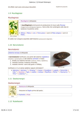 Galenica / 2) Rimedi fitoterapici


         Gli effetti reali sono comunque discutibili.                                       Eupatorium purpurea




         1.9  Mucillaginosi

         Mucillaginosi
                              Mucillagine it.Wikipedia


                              I mucillaginosi promuovono la produzione di muco sulle Mucosa
                              (maggiormente dell'apparato digestivo). Sono erbe che contengono alte dosi di
                              sostanze mucotiche come:


                              Althea ! Malva ! Lino ! Fieno greco ! semi di Mela cotogna ! semi di
                              Psillio.
            Mela cotogna

         Di solito non vengono assorbite dall'intestino     (polisaccaridi indigeribili).




         1.10  Nervinotonici

         Nervinotonici
         Sistema nervoso it.Wikipedia


         I nervinotonici tonificano una parte del sistema vegetativo
         (simpatico o parasimpatico) o del sistema centrale in modo:
             1. diretto sul sistema nervoso (corteccia, limbico, vegetativo);
             2. indiretto tramite il sistema ormonale;
             3. mediato tramite i sensi del gusto o l'olfatto;

                                                                                               Noce di cola
         tonificano o in un senso sedativo oppure stimolano*:
                 Valeriana ! damiana * ! Ginseng * ! Avena ! Scutellaria ! Luppolo ! Camomilla !
                 Cola * ! lavanda ! Tiglio ! Lobelia ! melissa ! Passiflora ! Menta * ! Rosmarino * !
                 Timo * ! assenzio *,...


         1.11  Ossitocinergici

         Ossitocinergici
                           Ossitocina it.Wikipedia


                           Inducono le Doglie prima del parto:


                           Hydrastis ! Ruta
              Ruta



         1.12  Rubefacenti




06.08.11 19.32                                                                                                    17 di 22
 