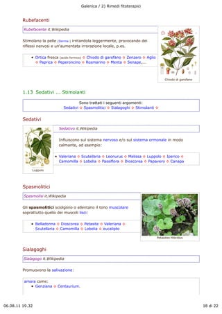 Galenica / 2) Rimedi fitoterapici


         Rubefacenti
         Rubefacente it.Wikipedia


         Stimolano la pelle (Derma ) irritandola leggermente, provocando dei
         riflessi nervosi e un'aumentata irrorazione locale, p.es.


                 Ortica fresca (acido formico) ! Chiodo di garofano ! Zenzero ! Aglio
                 ! Paprica ! Peperoncino ! Rosmarino ! Menta ! Senape,...



                                                                                             Chiodo di garofano



         1.13  Sedativi ... Stimolanti

                                         Sono trattati i seguenti argomenti:
                                Sedativi ! Spasmolitici ! Sialagoghi ! Stimolanti !


         Sedativi
                              Sedativo it.Wikipedia


                              Influiscono sul sistema nervoso e/o sul sistema ormonale in modo
                              calmante, ad esempio:


                              Valeriana ! Scutellaria ! Leonurus ! Melissa ! Luppolo ! Iperico !
                              Camomilla ! Lobelia ! Passiflora ! Dioscorea ! Papavero ! Canapa

              Luppolo




         Spasmolitici
         Spasmolisi it.Wikipedia


         Gli spasmolitici sciolgono o allentano il tono muscolare
         soprattutto quello dei muscoli lisci:


                 Belladonna ! Dioscorea ! Petasite ! Valeriana !
                 Scutellaria ! Camomilla ! Lobelia ! eucalipto

                                                                                        Petasites Hibridus



         Sialagoghi
         Sialagogo it.Wikipedia


         Promuovono la salivazione:


         amara come:
              Genziana ! Centaurium.




06.08.11 19.32                                                                                                    18 di 22
 