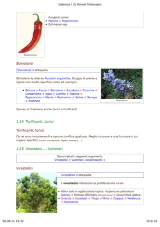 Galenica / 2) Rimedi fitoterapici



                                   Pungenti come:
                                   Paprica ! Peperoncino
                                   Echinacea spp.




                 Peperoncino



         Stimolanti
         Stimolante it.Wikipedia


         Stimolano le diverse Funzioni organiche. Gruppo di piante e
         spezie non molto specifico come ad esempio:


                  Benzoa ! Fucus ! Genziana ! Eucalipto ! Curcuma !
                  Cardamome ! Aglio ! Cumino ! Paprica !
                  Peperoncino ! Menta ! Rosmarino ! Salvia ! Senape
                  ! Assenzio                                                             Rosmarino



         Spesso si chiamano anche tonici o tonificanti.



         1.14  Tonificanti, tonici

         Tonificanti, tonici
         Ce ne sono innumerevoli e ognuno tonifica qualcosa. Meglio ricorrere a una funzione o un
         organo specifico (cuore, circolazione, fegato, stomaco,...).


         1.15  Virostatici ... Vulnerari

                                         Sono trattati i seguenti argomenti:
                                       Virostatici ! Vulnerari, ciccatrizzanti !


         Virostatici
                                            Virostatico it.Wikipedia


                                            I virostatici inibiscono la proliferazione virale:


                                            Attivi solo in applicazione topica: Hypericum peforatum
                                            Iperico ! Melissa officinalis (Herpes Virus) ! Glycyrrhiza glabra.
                                            lavanda ! Eucalipto ! Thuja ! Mirto ! Cajeput ! Melaleuca
                                            ! Rosmarino




06.08.11 19.32                                                                                                   19 di 22
 