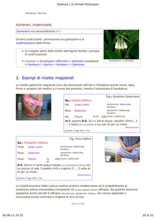 Galenica / 2) Rimedi fitoterapici


                   Melaleuca / Tea tree




         Vulnerari, cicatrizzanti
         Vulnerarie my-personaltrainer.it !


         Ovvero cicatrizzanti: promuovono la guarigione e la
         cicatrizzazione delle ferite:


                   La maggior parte delle piante astringenti facilita i processi
                   di cicatrizzazione.

                   Lavanda ! Symphytum officinalis ! Hydrastis canadensis                              Symphytum / Consolida

                   ! Sambuco ! Iperico ! Verbasco ! Calendula




         2.  Esempi di ricette magistrali
         Le ricette galeniche magistrali sono dei documenti ufficiali e richiedono quindi nome, data,
         firma e recapito del medico e il nome del paziente, mentre l'indicazione è facoltativa.

                                                                                                 Sig.a Qualsiasi Qualunque
                                                         Rp.: Cistite infettiva
                                                         Fol.      Uvae ursini                       idrochinone: battericida,
                                                                                                     diuretico

                                                         Rhiz.     Graminis                          agropirene: battericida,
                                                                                                     diuretico

                                                         Hb.       Thymi               aa ad   100   timolo: battericida

                                                         m.f. species D.S. 3c.t x 2dl di acqua; decotto 10min.; 3
                                                         ... 5 tazze (con un pizzico di sale) per dì per un mese.
                                                                                                                           Abbreviazioni
                                                         Locarno, 5 ago 2011 / for



                                                               Sig. Pinco Pallino
          Rp.: Prostatite infettiva
          Tinct.     Uvae ursini                     idrochinone: battericida,
                                                     diuretico

          Tinct.     Graminis                        agropirene: battericida,
                                                     diuretico

          Tinct.     Thymi                aa   100   timolo: battericida
                                          ad

          D.S. diluire in tanta acqua tiepida (o un bicchiere di birra) con
          un pizzico di sale 3 pipette (ml) e ingerire 3 ... 5 volte al
          dì per un mese.
                                                                       Abbreviazioni
         Locarno, 5 ago 2011 / for



         La ricetta proviene dalla cultura medica profana mediterranea ed è probabilmente di
         tradizione antica tramandata;nonostante ciò (o per questo motivo) efficace. Da qualche decennio
         sappiamo anche perché è efficace (idrochinone, agropirene, timolo), ma veniva applicata e
         funzionava anche centinaia o migliaia di anni prima.

                                                                " ##### "



06.08.11 19.32                                                                                                                             20 di 22
 