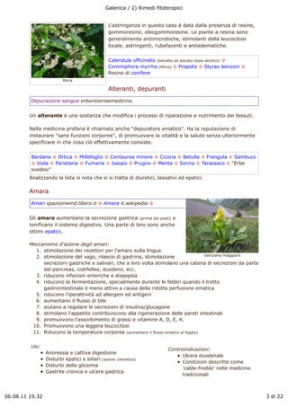 Galenica / 2) Rimedi fitoterapici


                                                L'astringenza in questo caso è data dalla presenza di resine,
                                                gommoresine, oleogommoresine. Le piante a resina sono
                                                generalmente antimicrobiche, stimolanti della leucocitosi
                                                locale, astringenti, rubefacenti e antiedematiche.


                                                Calendula officinalis (estratto ad elevato tasso alcolico) !
                                                Commiphora myrrha (Mirra) ! Propolis ! Styrax benzoin !
                                                Resine di conifere
                         Mirra

                                                Alteranti, depuranti
         Depurazione sangue erboristeriaemedicina


         Un alterante è una sostanza che modifica i processi di riparazione e nutrimento dei tessuti.

         Nella medicina profana è chiamato anche "depuratore ematico". Ha la reputazione di
         instaurare "sane funzioni corporee", di promuovere la vitalità e la salute senza ulteriormente
         specificare in che cosa ciò effettivamente consiste.


         Bardana ! Ortica ! Millefoglio ! Centaurea minore ! Cicoria ! Betulla ! Frangula ! Sambuco
         ! Viola ! Parietaria ! Fumaria ! Issopo ! Prugno ! Menta ! Senna ! Tarassaco ! "Erbe
         svedesi"
         Analizzando la lista si nota che si si tratta di diuretici, lassativi ed epatici.

         Amara
         Amari spazioinwind.libero.it ! Amara it.wikipedia !


         Gli amara aumentano la secrezione gastrica (prima dei pasti) e
         tonificano il sistema digestivo. Una parte di loro sono anche
         ottimi epatici.

         Meccanismo d'azione degli amari:
           1. stimolazione dei recettori per l'amaro sulla lingua
           2. stimolazione del vago, rilascio di gastrina, stimolazione                Genziana maggiore

              secrezioni gastriche e salivari, che a loro volta stimolano una catena di secrezioni da parte
              del pancreas, cistifellea, duodeno, ecc.
           3. riducono infezioni enteriche e dispepsia
           4. riducono la fermentazione, specialmente durante le febbri quando il tratto
              gastrointestinale è meno attivo a causa della ridotta perfusione ematica
           5. riducono l'iperattività ad allergeni ed antigeni
           6. aumentano il flusso di bile
           7. aiutano a regolare le secrezioni di insulina/glucagone
           8. stimolano l'appetito contribuiscono alla rigenerazione delle pareti intestinali
           9. promuovono l'assorbimento di grassi e vitamine A, D, E, K.
          10. Promuovono una leggera leucocitosi
          11. Riducono la temperatura corporea (aumentano il flusso ematico al fegato)


         Usi:
                                                                          Controindicazioni:
                 Anoressia e cattiva digestione
                                                                                Ulcera duodenale
                 Disturbi epatici e biliari (azione coleretica)
                                                                                Condizioni descritte come
                 Disturbi della glicemia
                                                                                'calde-fredde' nelle medicine
                 Gastrite cronica e ulcera gastrica
                                                                                tradizionali



06.08.11 19.32                                                                                                  3 di 22
 
