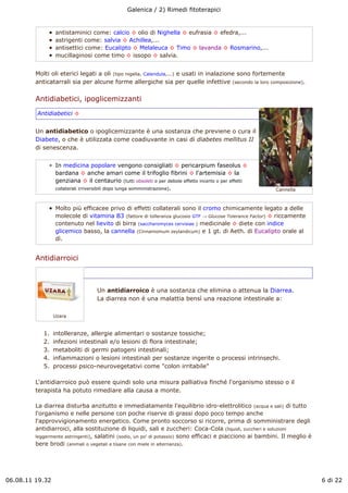 Galenica / 2) Rimedi fitoterapici


                 antistaminici come: calcio ! olio di Nighella ! eufrasia ! efedra,...
                 astrigenti come: salvia ! Achillea,...
                 antisettici come: Eucalipto ! Melaleuca ! Timo ! lavanda ! Rosmarino,...
                 mucillaginosi come timo ! issopo ! salvia.


         Molti oli eterici legati a oli (tipo nigella, Calendula,...) e usati in inalazione sono fortemente
         anticatarrali sia per alcune forme allergiche sia per quelle infettive (secondo la loro composizione).

         Antidiabetici, ipoglicemizzanti
         Antidiabetici !


         Un antidiabetico o ipoglicemizzante è una sostanza che previene o cura il
         Diabete, o che è utilizzata come coadiuvante in casi di diabetes mellitus II
         di senescenza.


                 In medicina popolare vengono consigliati ! pericarpium faseolus !
                 bardana ! anche amari come il trifoglio fibrini ! l'artemisia ! la
                 genziana ! il centaurio (tutti obsoleti o per debole effetto incerto o per effetti
                 collaterali irriversibili dopo lunga somministrazione).                                  Cannella



                 Molto più efficacee privo di effetti collaterali sono il cromo chimicamente legato a delle
                 molecole di vitamina B3 (fattore di tolleranza glucosio GTF " Glucose Tolerance Factor) ! riccamente
                 contenuto nel lievito di birra (saccharomyces cervisiae ) medicinale ! diete con indice
                 glicemico basso, la cannella (Cinnamomum zeylandicum) e 1 gt. di Aeth. di Eucalipto orale al
                 dì.


         Antidiarroici



                                  Un antidiarroico è una sostanza che elimina o attenua la Diarrea.
                                  La diarrea non è una malattia bensì una reazione intestinale a:

                 Uzara


            1.   intolleranze, allergie alimentari o sostanze tossiche;
            2.   infezioni intestinali e/o lesioni di flora intestinale;
            3.   metaboliti di germi patogeni intestinali;
            4.   infiammazioni o lesioni intestinali per sostanze ingerite o processi intrinsechi.
            5.   processi psico-neurovegetativi come "colon irritabile"

         L'antidiarroico può essere quindi solo una misura palliativa finché l'organismo stesso o il
         terapista ha potuto rimediare alla causa a monte.

         La diarrea disturba anzitutto e immediatamente l'equilibrio idro-elettrolitico (acqua e sali) di tutto
         l'organismo e nelle persone con poche riserve di grassi dopo poco tempo anche
         l'approvvigionamento energetico. Come pronto soccorso si ricorre, prima di somministrare degli
         antidiarroici, alla sostituzione di liquidi, sali e zuccheri: Coca-Cola (liquidi, zuccheri e soluzioni
         leggermente astringenti), salatini (sodio, un po' di potassio) sono efficaci e piacciono ai bambini. Il meglio è
         bere brodi (animali o vegetali e tisane con miele in alternanza).




06.08.11 19.32                                                                                                              6 di 22
 