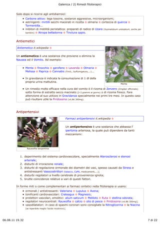 Galenica / 2) Rimedi fitoterapici


         Solo dopo si ricorre agli antidiarroici:
                 Carbone attivo: lega tossine, sostanze aggressive, microorganismi;
                 astringenti: mirtilli secchi macerati in ricotta ! olmaria ! corteccia di quercia !
                 Tormentilla...
                 inibitori di motilità peristaltica: preparati di radice di Uzara (Xysmalobium undulatum; anche per
                 bambini) ! Atropa belladonna ! Tinctura oppio.



         Antiemetici
         Antiemetico it.wikipedia !


         Un antiemetico è una sostanza che previene o elimina la
         Nausea ed il Vomito. Ad esempio:


                 Menta ! finocchio ! garofano ! Lavanda ! Olmaria !
                 Melissa ! Paprica ! Cannabis (Tinct., Suffumigatura,...)...

                 In gravidanza è indicata la consumazione di 1 dl della
                 propria urina mattutina.
                                                                                                 Menta

                 Un rimedio molto efficace nella cura del vomito è il rizoma di Zenzero (Zingiber officinalis)
                 sotto forma di estratto secco macinato (2-3 grammi al giorno) o di rizoma fresco. Fare
                 attenzione al suo utilizzo in Gravidanza specialmente nei primi tre mesi. In questo caso
                 può risultare utile la Piridossina (vit.B6 300mg).



         Antipertensivi
                                                  Farmaci antipertensivi it.wikipedia !


                                                  Un antipertensivo è una sostanza che abbassa l'
                                                  ipertonia arteriosa, la quale può dipendere da tanti
                                                  meccanismi:




                  Rauwolfia serpentina


            1. deperimento del sistema cardiovascolare, specialmente Aterosclerosi e stenosi
               arteriale;
            2. disturbi di irrorazione renale;
            3. disturbi di regolazione ormonale dei diametri dei vasi, spesso causati da Stress e
               antistressanti Vasocostrittori (tabacco, Caffè, medicamenti,...);
            4. disturbi regolatori a livello cerebrale di provenienza ignota;
            5. brutte coincidenze relative a vari di questi fattori.

         In forme miti o come complementari ai farmaci sintetici nella fitoterapia si usano:
                 ormonali / antistressanti: Valeriana ! Lupulus ! Avena;
                 tonificanti cardiovascolari: Crateagus ! Magnesio;
                 protettori vascolari, emolitici: alium sativum ! Meliloto ! Ruta ! stellina odorata;
                 regolatori neurocentrali: Rauwolfia ! calcio ! olio di pesce ! Piridossina (vit.B6 300mg);
                 vasodilatatori: in caso di spasmi coronari sono consigliate la Nitroglicerina ! la Niacina
                 (se reperibile meglio l'acido nicotinico);




06.08.11 19.32                                                                                                        7 di 22
 