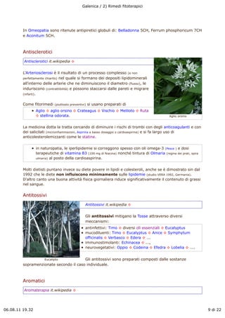 Galenica / 2) Rimedi fitoterapici




         In Omeopatia sono ritenute antipiretici globuli di: Belladonna 5CH, Ferrum phosphoricum 7CH
         e Aconitum 5CH.



         Antisclerotici
         Antisclerotici it.wikipedia !


         L'Arteriosclerosi è il risultato di un processo complesso (e non
         perfettamente chiarito) nel quale si formano dei depositi lipidominerali
         all'interno delle arterie che ne diminuiscono il diametro (flusso), le
         induriscono (contrattibilità) e possono staccarsi dalle pareti e migrare
         (infarti).


         Come fitorimedi    (piuttosto preventivi)   si usano preparati di
                 Aglio ! aglio orsino ! Crateagus ! Vischio ! Meliloto ! Ruta
                 ! stellina odorata.                                                             Aglio orsino


         La medicina dotta la tratta cercando di diminuire i rischi di trombi con degli anticoagulanti e con
         dei salicilati (microinfiammazioni, Aspirina a basso dosaggio o cardioaspirina) e si fa largo uso di
         anticolesterolemizzanti come le statine.


                 in naturopatia, le iperlipidemie si correggono spesso con oli omega-3 (Pesce ) e dosi
                 terapeutiche di vitamina B3 (100 mg di Niacina) nonché tintura di Olmaria (regina dei prati, spira
                 ulmaria) al posto della cardioaspirina.



         Molti dietisti puntano invece su diete povere in lipidi e colesteroli, anche se è dimostrato sin dal
         1992 che le diete non influiscono minimamente sulle lipidemie (studio VERA 1992, Germania).
         D'altro canto una buona attività fisica giornaliera riduce significativamente il contenuto di grassi
         nel sangue.


         Antitossivi
                                                 Antitossivi it.wikipedia !


                                                 Gli antitossivi mitigano la Tosse attraverso diversi
                                                 meccanismi:
                                                 antinfettivi: Timo ! diversi oli essenziali ! Eucalyptus
                                                 mucodiluenti: Timo ! Eucalyptus ! Anice ! Symphytum
                                                 officinalis ! Verbasco ! Edera ! ...
                                                 immunostimolanti: Echinacea ! ...,
                                                 neurovegetativi: Oppio ! Codeina ! Efedra ! Lobelia ! ....


                   Eucalipto            Gli antitossivi sono preparati composti dalle sostanze
         sopramenzionate secondo il caso individuale.



         Aromatici
         Aromaterapia it.wikipedia !




06.08.11 19.32                                                                                                        9 di 22
 