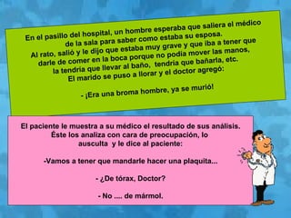 En el pasillo del hospital, un hombre esperaba que saliera el médico  de la sala para saber como estaba su esposa. Al rato, salió y le dijo que estaba muy grave y que iba a tener que  darle de comer en la boca porque no podía mover las manos,  la tendría que llevar al baño,  tendría que bañarla, etc. El marido se puso a llorar y el doctor agregó: - ¡Era una broma hombre, ya se murió! El paciente le muestra a su médico el resultado de sus análisis.  Éste los analiza con cara de preocupación, lo  ausculta  y le dice al paciente: -Vamos a tener que mandarle hacer una plaquita... - ¿De tórax, Doctor? - No .... de mármol. 