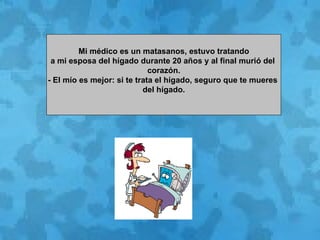   Mi médico es un matasanos, estuvo tratando  a mi esposa del hígado durante 20 años y al final murió del  corazón. - El mío es mejor: si te trata el hígado, seguro que te mueres  del hígado. 