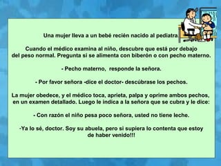 Una mujer lleva a un bebé recién nacido al pediatra.
Cuando el médico examina al niño, descubre que está por debajo
del peso normal. Pregunta si se alimenta con biberón o con pecho materno.
- Pecho materno, responde la señora.
- Por favor señora -dice el doctor- descúbrase los pechos.
La mujer obedece, y el médico toca, aprieta, palpa y oprime ambos pechos,
en un examen detallado. Luego le indica a la señora que se cubra y le dice:
- Con razón el niño pesa poco señora, usted no tiene leche.
-Ya lo sé, doctor. Soy su abuela, pero si supiera lo contenta que estoy
de haber venido!!!
 