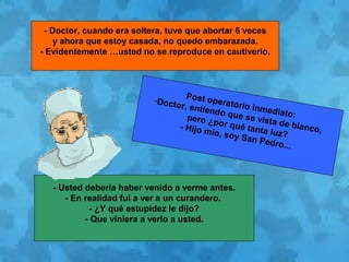 - Doctor, cuando era soltera, tuve que abortar 6 veces
y ahora que estoy casada, no quedo embarazada.
- Evidentemente …usted no se reproduce en cautiverio.
Post operatorio inmediato:
-Doctor, entiendo que se vista de blanco,
pero ¿por qué tanta luz?
- Hijo mío, soy San Pedro...
- Usted debería haber venido a verme antes.
- En realidad fui a ver a un curandero.
- ¿Y qué estupidez le dijo?
- Que viniera a verlo a usted.
 