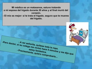 Mi médico es un matasanos, estuvo tratando
a mi esposa del hígado durante 20 años y al final murió del
corazón.
- El mío es mejor: si te trata el hígado, seguro que te mueres
del hígado.
- A ver señorita, quítese toda la ropa.
-Pero doctor, si su colega me revisó hace 5 minutos y me dijo que
estoy fantástica.
- Precisamente, quiero comprobarlo...
 