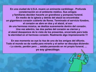 En una ciudad de U.S.A. muere un eminente cardiólogo . Profunda consternación en el ambiente médico. Sus amigos  y familiares deciden hacerle un grandioso y pomposo funeral.  En medio de la iglesia y detrás del ataúd se encontraba  un gigantesco corazón cubierto de flores. Terminado el servicio fúnebre,  el corazón se abre en dos y el ataúd, al son  de una hermosa música, se desliza suavemente dentro del corazón.  Una vez adentro, las dos partes del corazón se cierran y el ataúd desaparece de la vista de los presentes, encerrado para toda  la eternidad en el hermoso corazón. Realmente algo impresionante !!! En ese momento se oye la risa de uno de los amigos del difunto.  Todo el mundo se da vuelta para mirarlo y el señor se disculpa diciendo:  - Lo siento, perdón pero ... estaba pensando en mi propio funeral, ... yo soy ginecólogo. 
