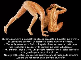 Durante una visita al psiquiátrico, alguien preguntó al Director qué criterio se usaba para definir si un paciente debería o no ser internado. - "Bueno, llenamos una bañadera, luego le ofrecemos una cucharita, una taza y un balde al paciente y le pedimos que vacíe la bañadera"   - Ah, entiendo, dijo la visita. Una persona normal usaría el balde porque es más grande que la cucharita y la taza. - No, dijo el Director. Una persona normal sacaría el tapón de la bañadera. ¿Quiere una habitación con o sin vista al jardín?. 