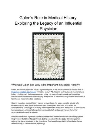 Galen's Role in Medical History:
Exploring the Legacy of an Influential
Physician
Who was Galen and Why is He Important in Medical History?
Galen, an ancient physician, holds a significant place in the annals of medical history. Born in
Pergamon (modern-day Turkey) in the 2nd century AD, Galen's contributions to medicine have
left an indelible mark that resonates even today. His groundbreaking work and innovative
theories revolutionised the understanding and practice of medicine during his time and continue
to influence modern medical practices.
Galen's impact on medical history cannot be overstated. He was a versatile scholar who
excelled not only as a physician but also as a philosopher, anatomist, and writer. His
comprehensive knowledge of anatomy stemmed from his meticulous dissections of animals and
human cadavers, which challenged conventional beliefs and paved the way for further
advancements in medical science.
One of Galen's most significant contributions lies in his identification of the circulatory system.
He proposed that blood flowed through distinct vessels within the body, debunking earlier
notions that it was produced by the liver alone. This breakthrough laid the foundation for our
understanding of cardiovascular physiology.
 