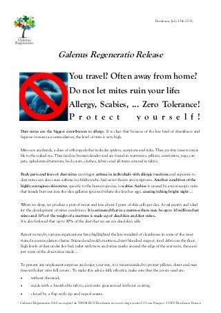 Galenus Regeneratio Release
You travel? Often away from home?
Do not let mites ruin your life:
Allergy, Scabies, ... Zero Tolerance!
P r o t e c t y o u r s e l f !
Dust mites are the biggest contributors to allergy. It is clear that because of the low level of cleanliness and
hygiene in many accommodation, the level of mite is very high.
Mites are arachnids, a class of arthropods that includes spiders, scorpions and ticks. They are tiny insects invisi-
ble to the naked eye. They feed on human dander and are found in mattresses, pillows, comforters, rugs, car-
pets, upholstered furniture, bed covers, clothes, fabrics and all items covered in fabric.
Body parts and feces of dust mites can trigger asthma in individuals with allergic reactions and exposure to
dust mites can also cause asthma in children who had never shown any symptoms. Another condition of the
highly contagious skin mites, specific to the human species, is scabies. Scabies is caused by a microscopic mite
that female burrows into the skin galleries (grooves) where she lays her eggs, causing itching bright night ...
When we sleep, we produce a pint of sweat and lose about 1 gram of skin cells per day. A real pantry and ideal
for the development of mites conditions. It is estimated that in a mattress there may be up to 10 million dust
mites and 10% of the weight of a mattress is made up of dead skin and dust mites.
It is also believed that up to 80% of the dust that we see are dead skin cells.
Recent survey by various organizations have highlighted the low standard of cleanliness in some of the most
visited accommodation chains. Stained and moldy mattress, duvet bloodied suspect, food debris on the floor,
high levels of dust under the bed, toilet with feces and urine marks around the edge of the seat were, these are
just some of the discoveries made ...
To prevent any unpleasant surprises and enjoy your stay, it is recommended to protect pillows, duvet and mat-
tress with dust mite full covers . To make this advice fully effective, make sure that the covers used are:
 without chemical,
 made with a breathable fabric, anti-mite guaranteed without coating,
 closed by a flap with zip and taped seams.
Galenus Regeneratio SAS au capital de 5000€ RCS Bordeaux en cours siège social 213 rue Naujac—33000 Bordeaux France
Bordeaux, July 15th 2013,
 