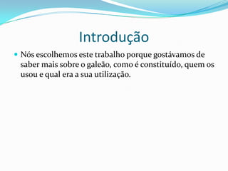 Introdução
 Nós escolhemos este trabalho porque gostávamos de
 saber mais sobre o galeão, como é constituído, quem os
 usou e qual era a sua utilização.
 