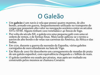 O Galeão
 Um galeão é um navio à vela que possui quatro mastros, de alto
    bordo, armado em guerra, frequentemente utilizado no transporte de
    cargas que possuíam alto valor na navegação oceânica entre os séculos
    XVI e XVIII. Alguns tinham 1200 toneladas e 40 bocas de fogo.
   Por volta do século XII, o galeão era uma pequena galé com uma só
    ordem de remos, e de formas finas. Mais tarde aplicou-se o termo a
    navios de alto bordo e de velas nas carreiras da América, da África e das
    Índias.
   Em 1770, durante a guerra da sucessão da Espanha, vários galeões
    carregados de ouro afundaram na baía de Vigo.
   Em Maio de 2007 foi descoberto um carregamento de moedas de prata
    de um galeão espanhol, com equivalência chegando a 1 bilhão de reais.
   O galeão também era usado por piratas, mas após ser roubado ou
    construído pelos mesmos se chamava Corsário.
 
