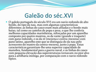 Galeão do séc.XVI
 O galeão português do século XVI era um navio redondo de alto
  bordo, do tipo da nau, mas com algumas características
  diferentes: as linhas do casco eram mais afiladas e o bordo mais
  baixo, tal como os castelos de popa e proa, o que lhe conferia
  melhores capacidades marinheiras, reforçadas por um aparelho
  composto por quatro mastros, os da vante (grande e traquete)
  com pano redondo, e os da ré (mezena e contra-mezena) com
  pano latino, aparelho este que se distinguia do da nau pelo
  acrescento do mastro da contra-mezena, junto à popa. Estas
  características garantiam-lhe uma superior capacidade de
  manobra, fundamental para a guerra naval, e as linhas do casco
  com pequena elevação das superstruturas tornavam-no pior alvo
  para a artilharia inimiga, por comparação com o navio redondo
  típico.
 