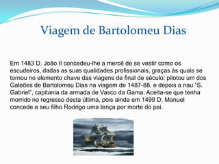 Viagem de Bartolomeu Dias

Em 1483 D. João II concedeu-lhe a mercê de se vestir como os
escudeiros, dadas as suas qualidades profissionais, graças às quais se
tornou no elemento chave das viagens de final de século: pilotou um dos
Galeões de Bartolomeu Dias na viagem de 1487-88, e depois a nau “S.
Gabriel”, capitania da armada de Vasco da Gama. Aceita-se que tenha
morrido no regresso desta última, pois ainda em 1499 D. Manuel
concede a seu filho Rodrigo uma tença por morte do pai.
 