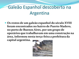 Galeão Espanhol descoberto na
            Argentina
 Os restos de um galeão espanhol do século XVIII
 foram encontrados no bairro de Puerto Madero,
 no porto de Buenos Aires, por um grupo de
 operários que trabalhavam em uma construção na
 área, informou nesta terça-feira a prefeitura da
 capital argentina.
 