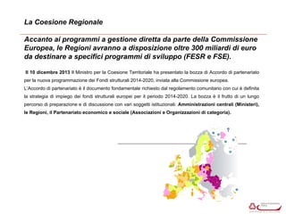 La Coesione Regionale 
Accanto ai programmi a gestione diretta da parte della Commissione 
Europea, le Regioni avranno a disposizione oltre 300 miliardi di euro 
da destinare a specifici programmi di sviluppo (FESR e FSE). 
Il 10 dicembre 2013 Il Ministro per la Coesione Territoriale ha presentato la bozza di Accordo di partenariato 
per la nuova programmazione dei Fondi strutturali 2014-2020, inviata alla Commissione europea. 
L’Accordo di partenariato è il documento fondamentale richiesto dal regolamento comunitario con cui è definita 
la strategia di impiego dei fondi strutturali europei per il periodo 2014-2020. La bozza è il frutto di un lungo 
percorso di preparazione e di discussione con vari soggetti istituzionali: Amministrazioni centrali (Ministeri), 
le Regioni, il Partenariato economico e sociale (Associazioni e Organizzazioni di categoria). 
 