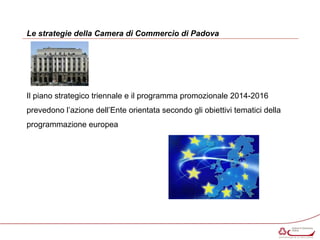 Le strategie della Camera di Commercio di Padova 
Il piano strategico triennale e il programma promozionale 2014-2016 
prevedono l’azione dell’Ente orientata secondo gli obiettivi tematici della 
programmazione europea 
 