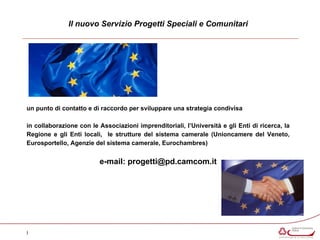 Il nuovo Servizio Progetti Speciali e Comunitari 
un punto di contatto e di raccordo per sviluppare una strategia condivisa 
in collaborazione con le Associazioni imprenditoriali, l’Università e gli Enti di ricerca, la 
Regione e gli Enti locali, le strutture del sistema camerale (Unioncamere del Veneto, 
Eurosportello, Agenzie del sistema camerale, Eurochambres) 
e-mail: progetti@pd.camcom.it 
I 
