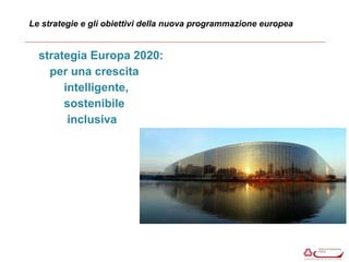 Le strategie e gli obiettivi della nuova programmazione europea 
strategia Europa 2020: 
per una crescita 
intelligente, 
sostenibile 
inclusiva 
 