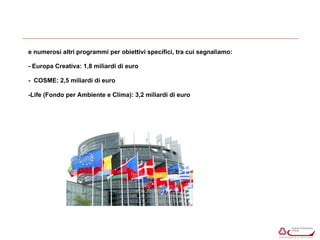 e numerosi altri programmi per obiettivi specifici, tra cui segnaliamo: 
- Europa Creativa: 1,8 miliardi di euro 
- COSME: 2,5 miliardi di euro 
-Life (Fondo per Ambiente e Clima): 3,2 miliardi di euro 
 