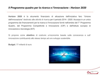 Il Programma quadro per la ricerca e l’innovazione - Horizon 2020 
Horizon 2020 è lo strumento finanziario di attuazione dell'iniziativa faro “Unione 
dell'innovazione” destinato alle attività di ricerca per il periodo 2014 - 2020. Accorpa in un unico 
programma dei finanziamenti per la ricerca e l'innovazione forniti nell'ambito del 7° Programma 
Quadro, del Programma Competitività e Innovazione (CIP) e dell'Istituto europeo di 
innovazione e tecnologia (EIT) 
Si propone come obiettivo di costruire un’economia basata sulla conoscenza e sull’ 
innovazione contribuendo allo stesso tempo ad uno sviluppo sostenibile. 
Budget: 77 miliardi di euro 
 