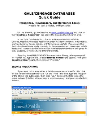GALE/CENGAGE DATABASES
                    Quick Guide
        Magazines, Newspapers, and Reference books
              Mostly full text articles, with pictures


      On the Internet, go to Coastline at www.cooslibraries.org and click on
the “Electronic Resources” tab above the Catalog Quick Search area.

       In the Gale Databases list, click on a database such as InfoTrac
OneFile, Health & Wellness Resource Center, Academic OneFile, Kids InfoBits,
InfoTrac Junior or Senior edition, or Informe (en español). Please note that
the instructions below apply primarily to the magazine and newspaper article
databases. Databases with information from reference books or designed for
kids, students, or nurses have different formats.

      If getting into GALE/CENGAGE from outside a library, when prompted
for “Patron ID,” type in the 14-digit barcode number (no spaces) from your
Coastline library card, then click on “Proceed.”


BROWSE PUBLICATIONS

       If you want to know whether a database contains a specific title, click
on the “Browse Publications” tab. On the “Find Title” line, type the first part
of the title of the publication, then click “Go.” Click on the title to see the
years indexed (citation with perhaps a short summary) and years available in
full text.
 