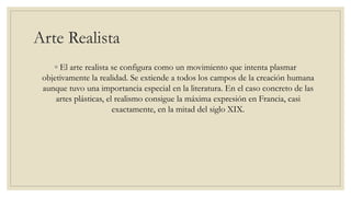Arte Realista
◦ El arte realista se configura como un movimiento que intenta plasmar
objetivamente la realidad. Se extiende a todos los campos de la creación humana
aunque tuvo una importancia especial en la literatura. En el caso concreto de las
artes plásticas, el realismo consigue la máxima expresión en Francia, casi
exactamente, en la mitad del siglo XIX.
 