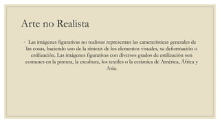 Arte no Realista
◦ Las imágenes figurativas no realistas representan las características generales de
las cosas, haciendo uso de la síntesis de los elementos visuales, su deformación o
estilización. Las imágenes figurativas con diversos grados de estilización son
comunes en la pintura, la escultura, los textiles o la cerámica de América, África y
Asia.
 