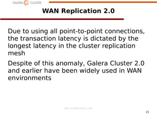 WAN Replication 2.0
Due to using all point-to-point connections,
the transaction latency is dictated by the
longest latency in the cluster replication
mesh
Despite of this anomaly, Galera Cluster 2.0
and earlier have been widely used in WAN
environments

www.codership.com
21

 