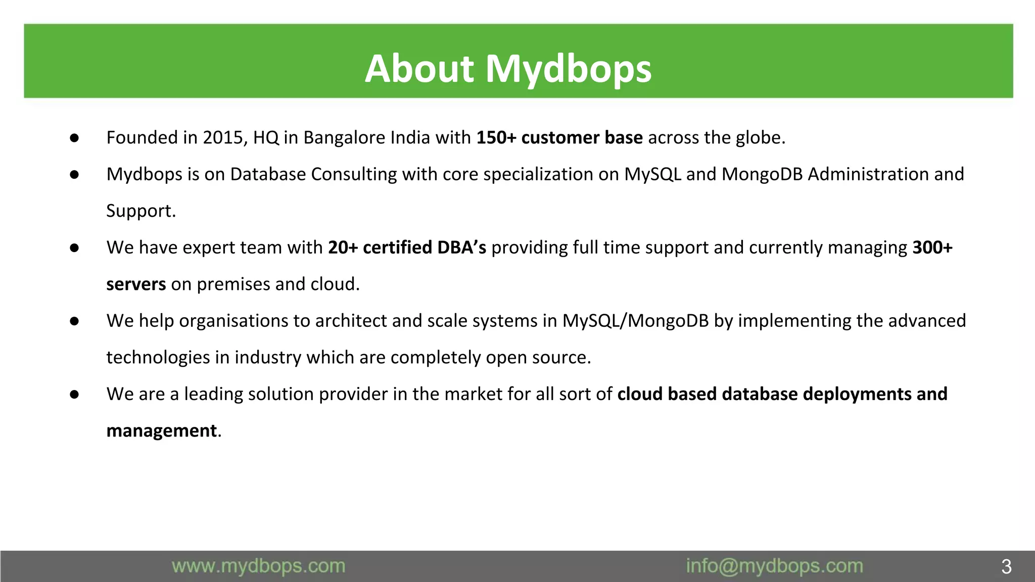 About Mydbops
● Founded in 2015, HQ in Bangalore India with 150+ customer base across the globe.
● Mydbops is on Database Consulting with core specialization on MySQL and MongoDB Administration and
Support.
● We have expert team with 20+ certified DBA’s providing full time support and currently managing 300+
servers on premises and cloud.
● We help organisations to architect and scale systems in MySQL/MongoDB by implementing the advanced
technologies in industry which are completely open source.
● We are a leading solution provider in the market for all sort of cloud based database deployments and
management.
3
 