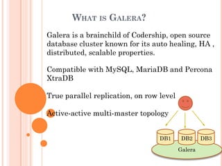 WHAT IS GALERA?
Galera
DB1 DB3DB2
Galera is a brainchild of Codership, open source
database cluster known for its auto healing, HA ,
distributed, scalable properties.
Compatible with MySQL, MariaDB and Percona
XtraDB
True parallel replication, on row level
Active-active multi-master topology
 