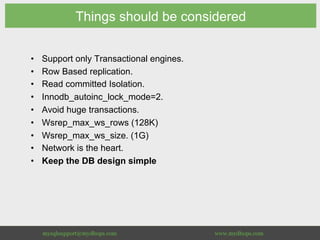 Things should be considered
•  Support only Transactional engines.
•  Row Based replication.
•  Read committed Isolation.
•  Innodb_autoinc_lock_mode=2.
•  Avoid huge transactions.
•  Wsrep_max_ws_rows (128K)
•  Wsrep_max_ws_size. (1G)
•  Network is the heart.
•  Keep the DB design simple
 