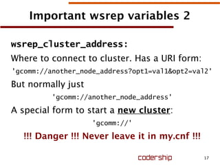 17
Important wsrep variables 2
wsrep_cluster_address:
Where to connect to cluster. Has a URI form:
'gcomm://another_node_address?opt1=val1&opt2=val2'
But normally just
'gcomm://another_node_address'
A special form to start a new cluster:
'gcomm://'
!!! Danger !!! Never leave it in my.cnf !!!
 