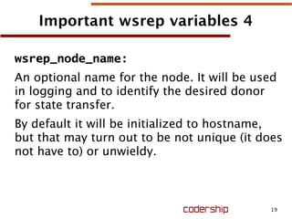 19
Important wsrep variables 4
wsrep_node_name:
An optional name for the node. It will be used
in logging and to identify the desired donor
for state transfer.
By default it will be initialized to hostname,
but that may turn out to be not unique (it does
not have to) or unwieldy.
 